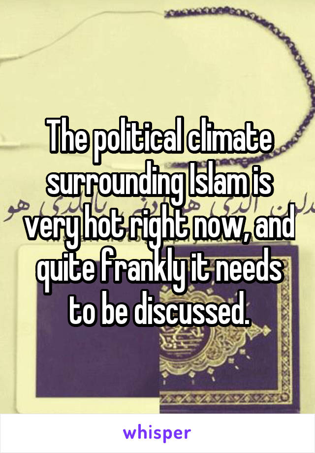 The political climate surrounding Islam is very hot right now, and quite frankly it needs to be discussed.