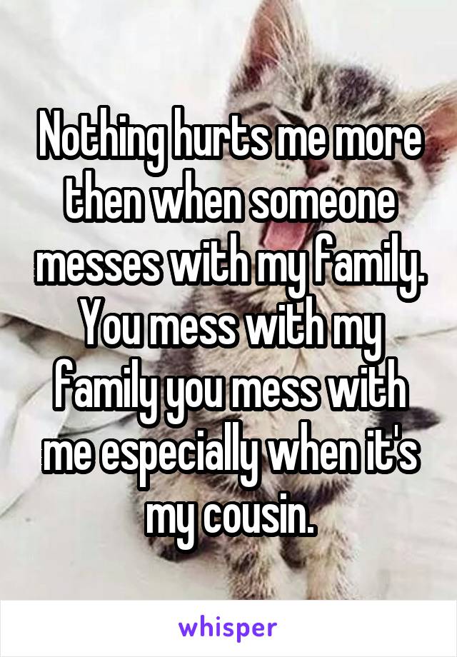 Nothing hurts me more then when someone messes with my family. You mess with my family you mess with me especially when it's my cousin.