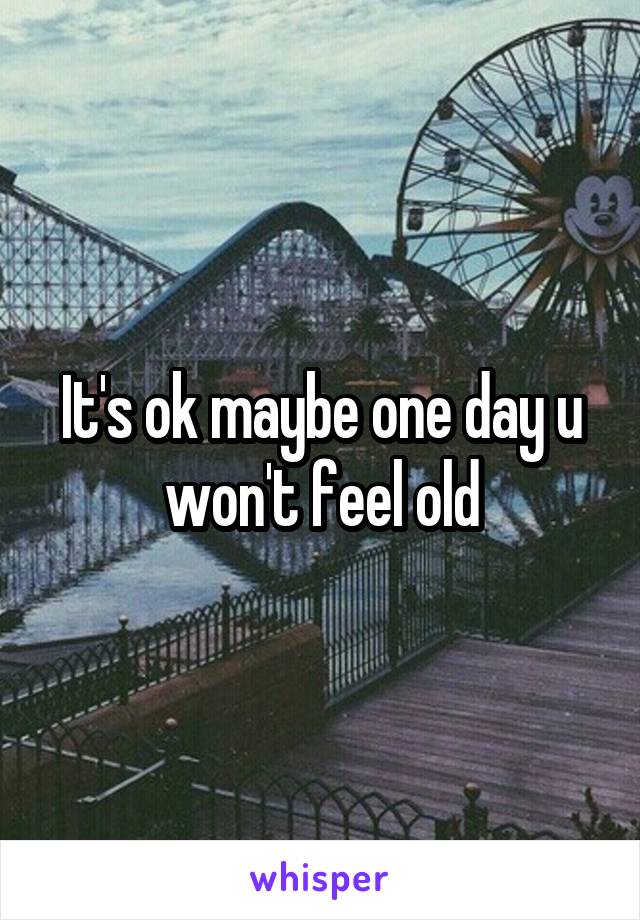 It's ok maybe one day u won't feel old