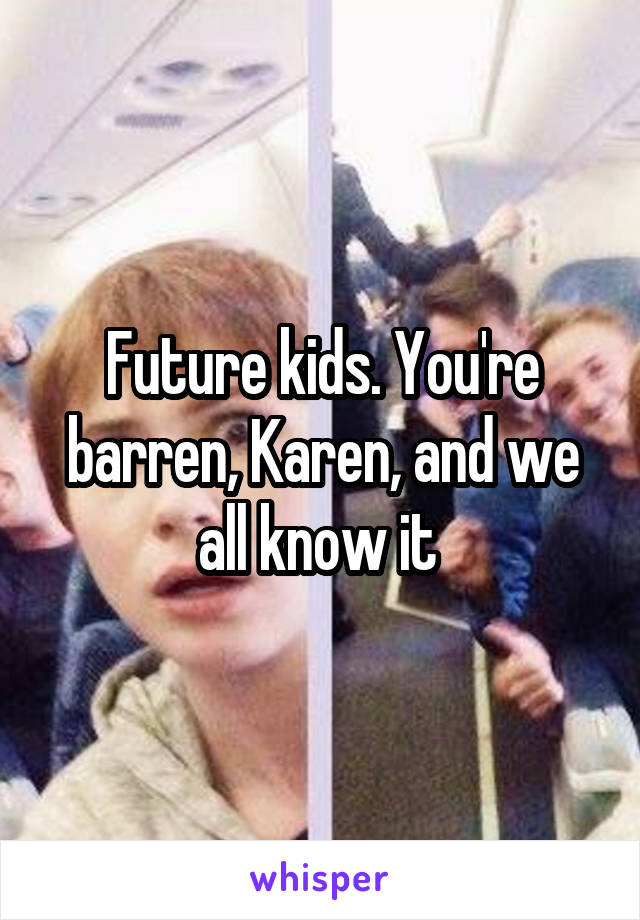 Future kids. You're barren, Karen, and we all know it 