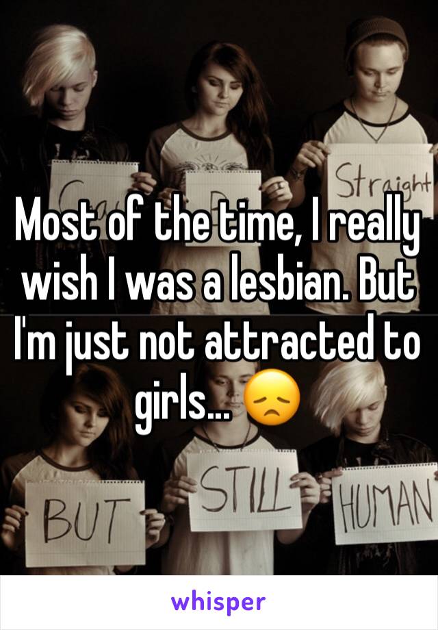 Most of the time, I really wish I was a lesbian. But I'm just not attracted to girls... 😞