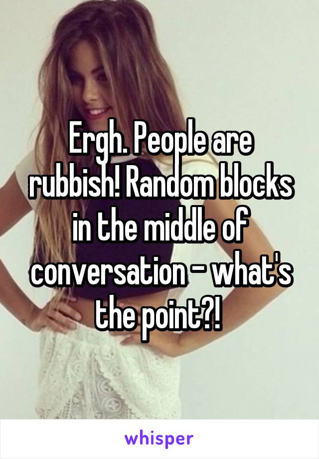 Ergh. People are rubbish! Random blocks in the middle of conversation - what's the point?! 