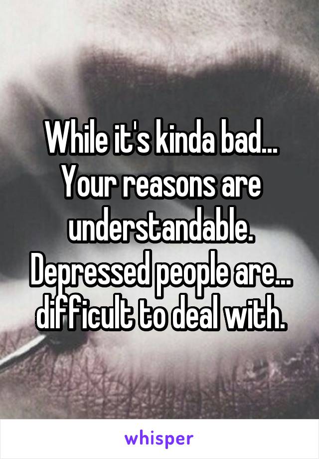While it's kinda bad...
Your reasons are understandable.
Depressed people are...
difficult to deal with.