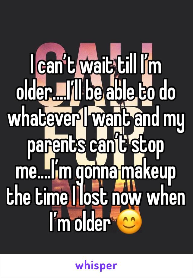 I can’t wait till I’m older....I’ll be able to do whatever I want and my parents can’t stop me....I’m gonna makeup the time I lost now when I’m older 😊