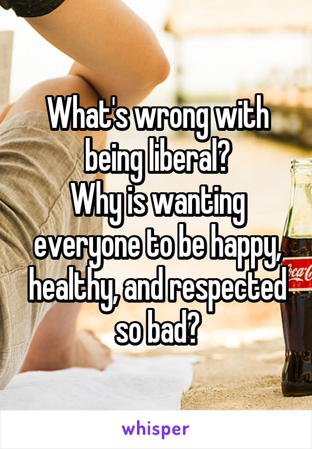 What's wrong with being liberal?
Why is wanting everyone to be happy, healthy, and respected so bad?