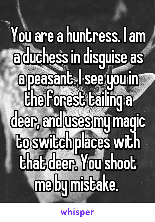 You are a huntress. I am a duchess in disguise as a peasant. I see you in the forest tailing a deer, and uses my magic to switch places with that deer. You shoot me by mistake. 