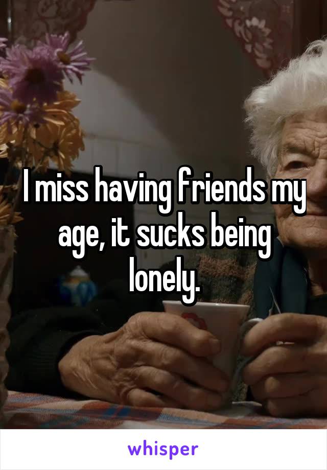 I miss having friends my age, it sucks being lonely.