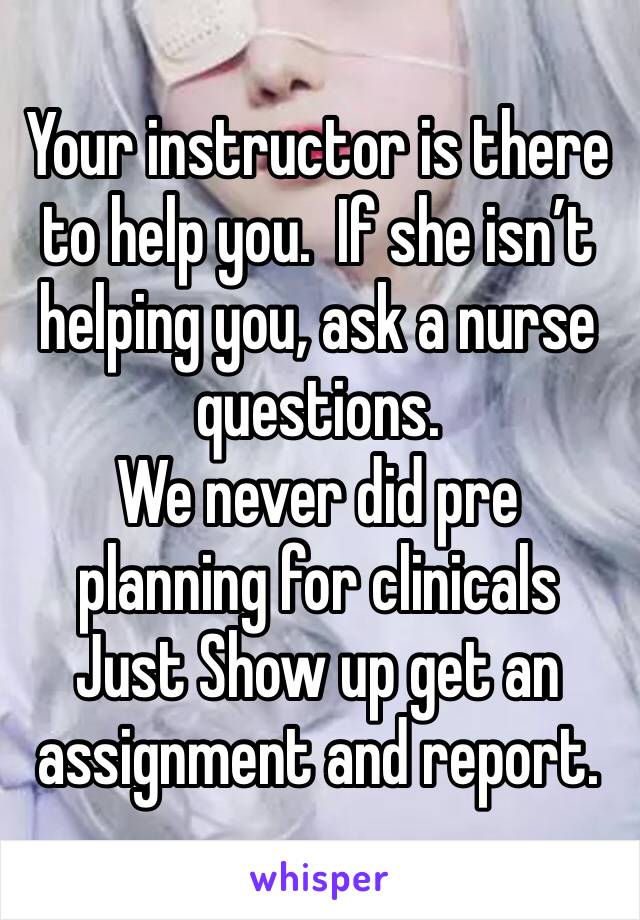 Your instructor is there to help you.  If she isn’t helping you, ask a nurse questions.  
We never did pre planning for clinicals 
Just Show up get an assignment and report.  