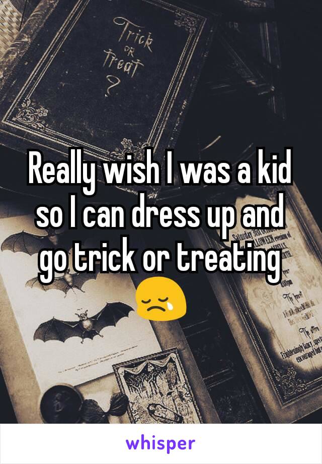 Really wish I was a kid so I can dress up and go trick or treating 😢