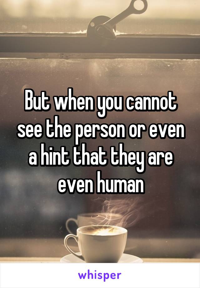But when you cannot see the person or even a hint that they are even human