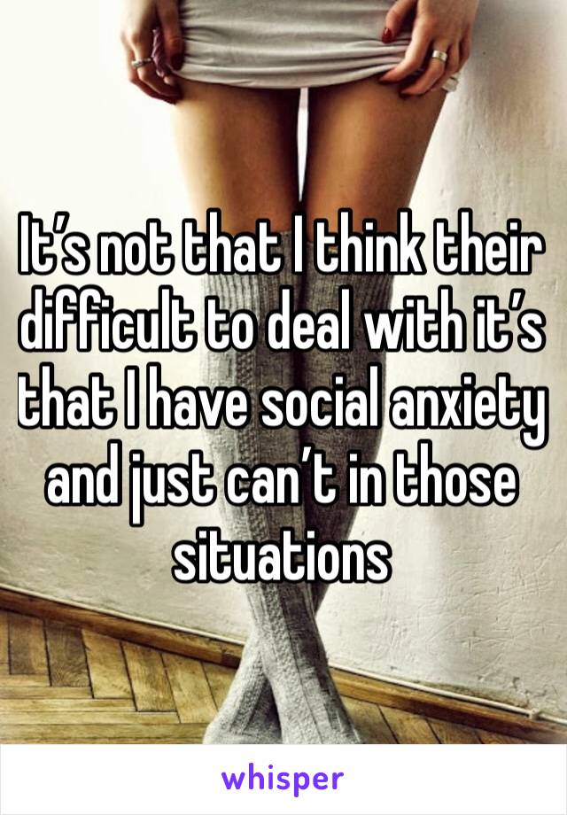 It’s not that I think their difficult to deal with it’s that I have social anxiety and just can’t in those situations 