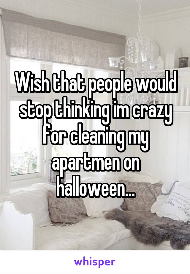 Wish that people would stop thinking im crazy for cleaning my apartmen on halloween...