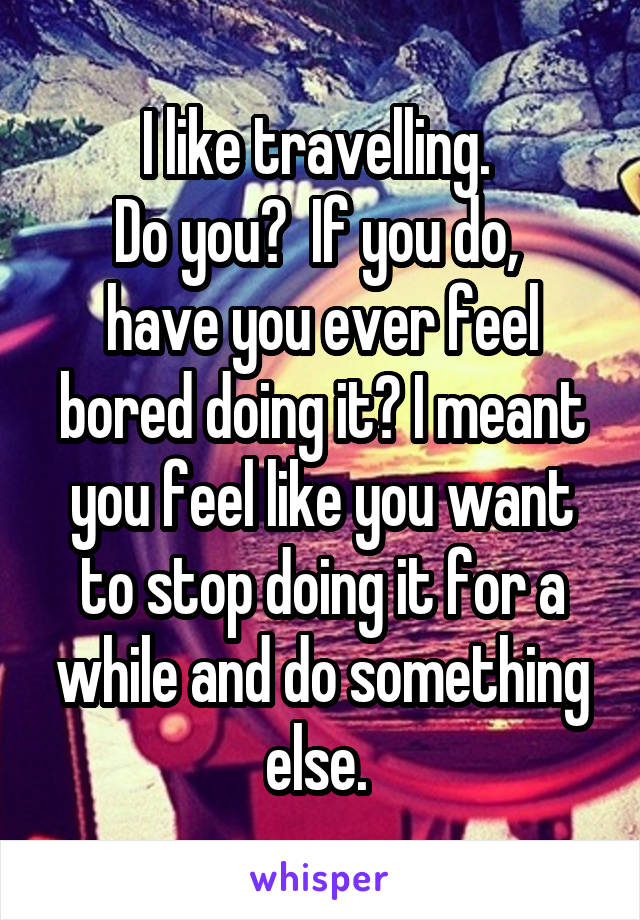 I like travelling. 
Do you?  If you do,  have you ever feel bored doing it? I meant you feel like you want to stop doing it for a while and do something else. 