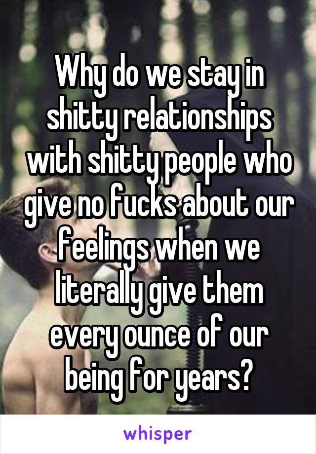 Why do we stay in shitty relationships with shitty people who give no fucks about our feelings when we literally give them every ounce of our being for years?