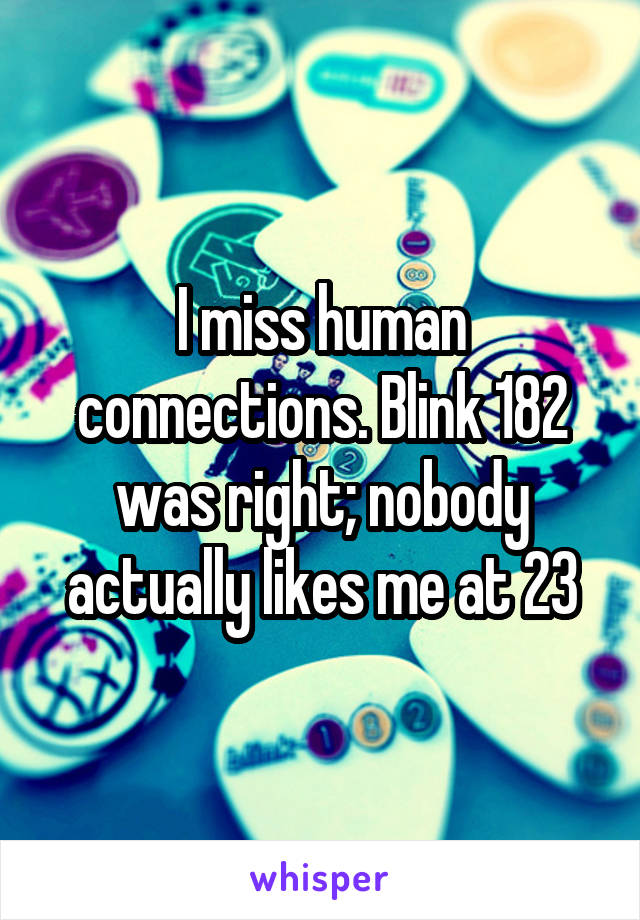 I miss human connections. Blink 182 was right; nobody actually likes me at 23