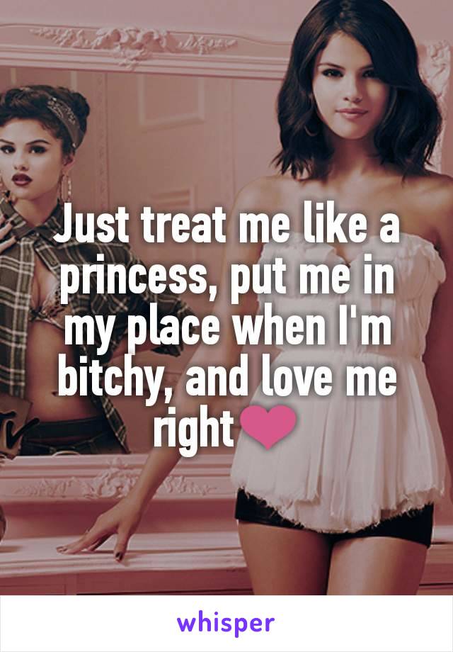 Just treat me like a princess, put me in my place when I'm bitchy, and love me right❤