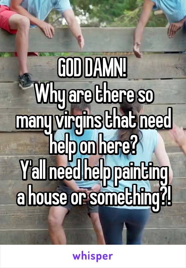 GOD DAMN! 
Why are there so many virgins that need help on here?
Y'all need help painting a house or something?!