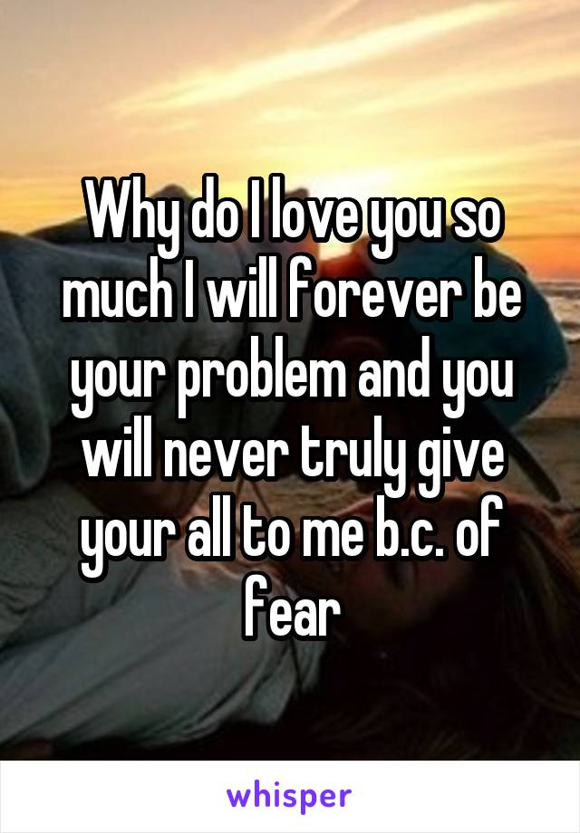 Why do I love you so much I will forever be your problem and you will never truly give your all to me b.c. of fear