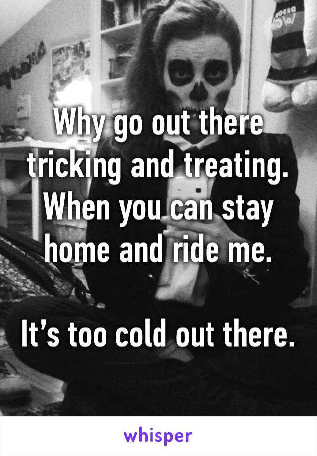 Why go out there tricking and treating. 
When you can stay home and ride me. 

It’s too cold out there. 