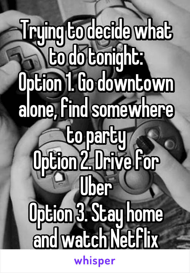 Trying to decide what to do tonight:
Option 1. Go downtown alone, find somewhere to party
Option 2. Drive for Uber
Option 3. Stay home and watch Netflix