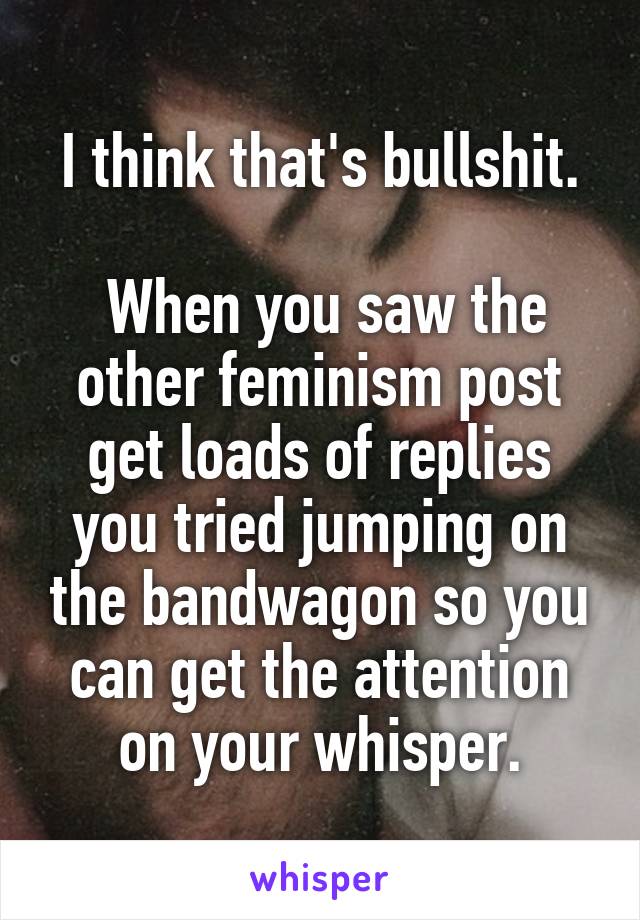 I think that's bullshit.

 When you saw the other feminism post get loads of replies you tried jumping on the bandwagon so you can get the attention on your whisper.