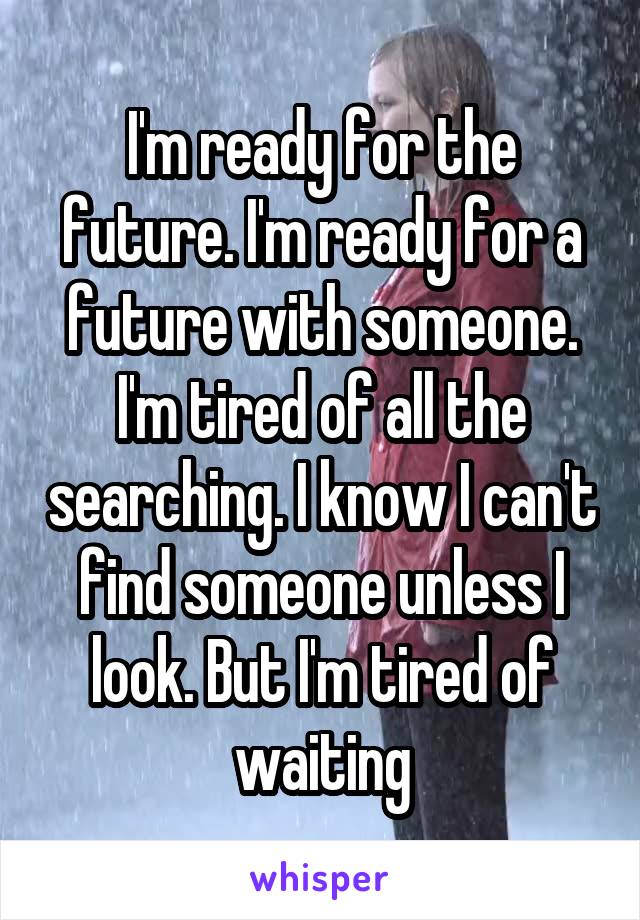 I'm ready for the future. I'm ready for a future with someone. I'm tired of all the searching. I know I can't find someone unless I look. But I'm tired of waiting