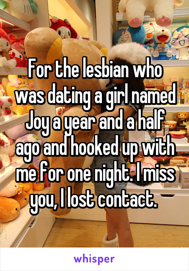 For the lesbian who was dating a girl named Joy a year and a half ago and hooked up with me for one night. I miss you, I lost contact. 