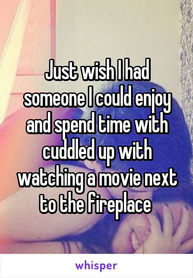 Just wish I had someone I could enjoy and spend time with cuddled up with watching a movie next to the fireplace 
