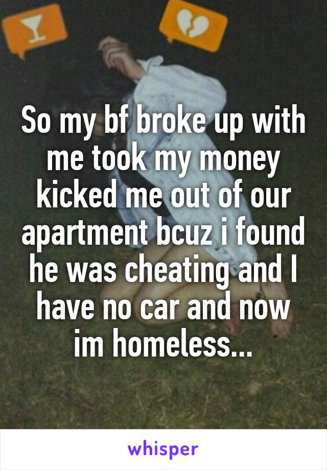 So my bf broke up with me took my money kicked me out of our apartment bcuz i found he was cheating and I have no car and now im homeless...