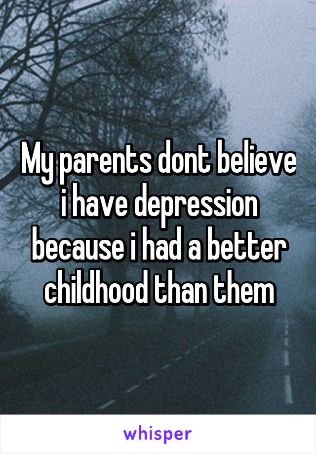 My parents dont believe i have depression because i had a better childhood than them