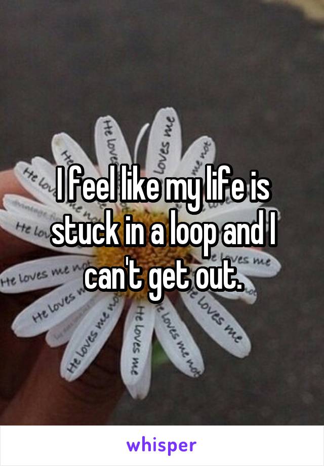 I feel like my life is stuck in a loop and I can't get out.