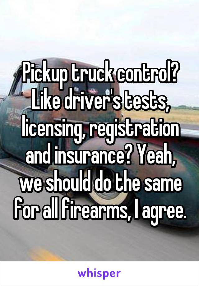 Pickup truck control? Like driver's tests, licensing, registration and insurance? Yeah, we should do the same for all firearms, I agree.