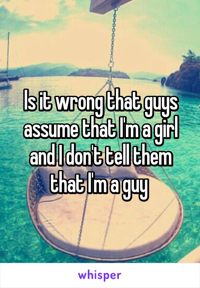 Is it wrong that guys assume that I'm a girl and I don't tell them that I'm a guy 