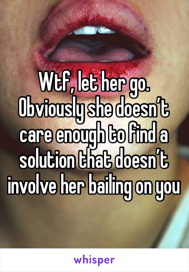 Wtf, let her go. Obviously she doesn’t care enough to find a solution that doesn’t involve her bailing on you 
