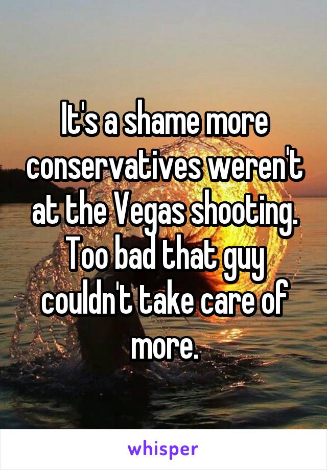 It's a shame more conservatives weren't at the Vegas shooting. Too bad that guy couldn't take care of more.