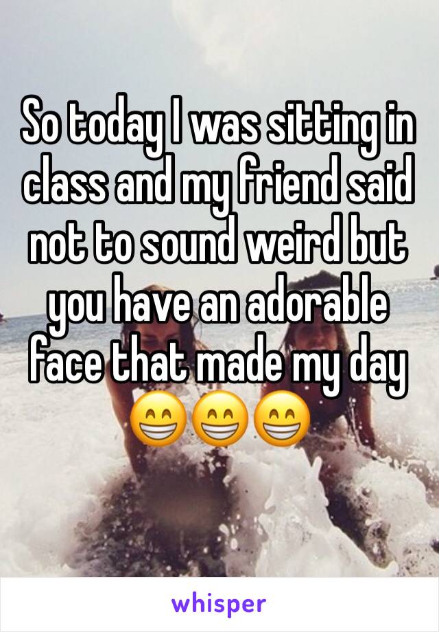 So today I was sitting in class and my friend said not to sound weird but you have an adorable face that made my day 😁😁😁