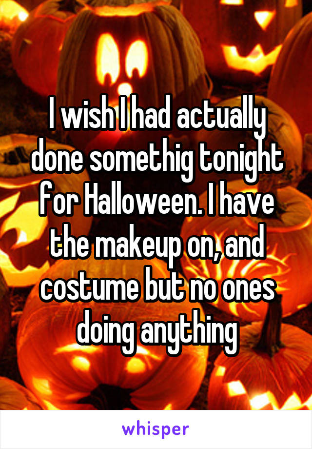 I wish I had actually done somethig tonight for Halloween. I have the makeup on, and costume but no ones doing anything