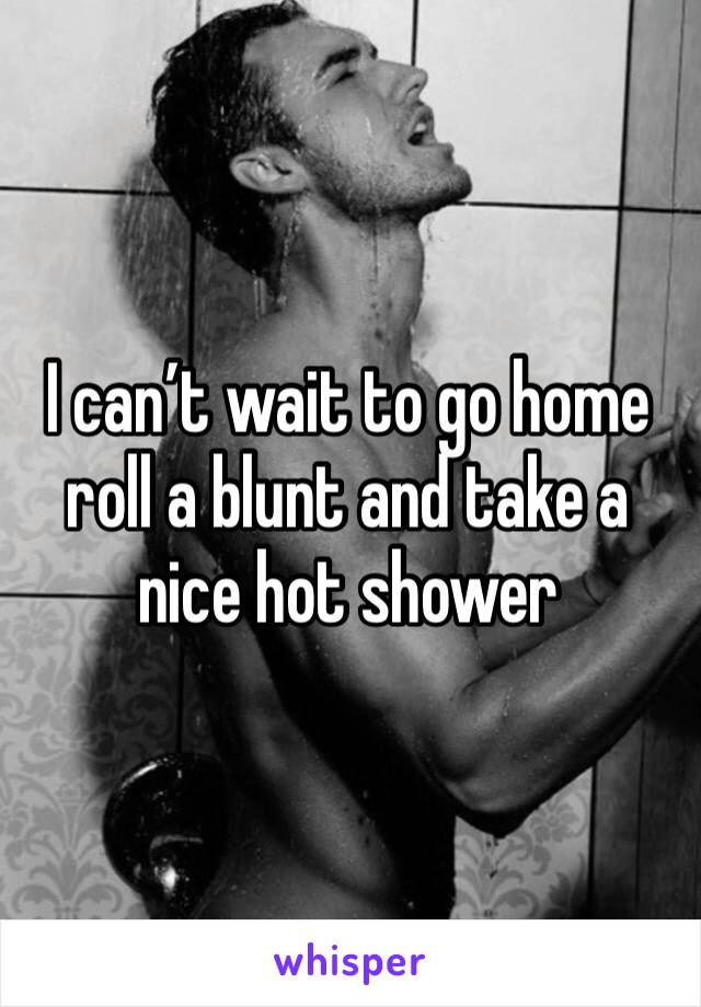 I can’t wait to go home roll a blunt and take a nice hot shower 