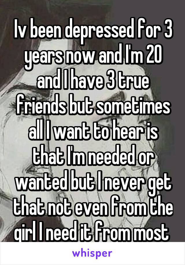 Iv been depressed for 3 years now and I'm 20 and I have 3 true friends but sometimes all I want to hear is that I'm needed or wanted but I never get that not even from the girl I need it from most 