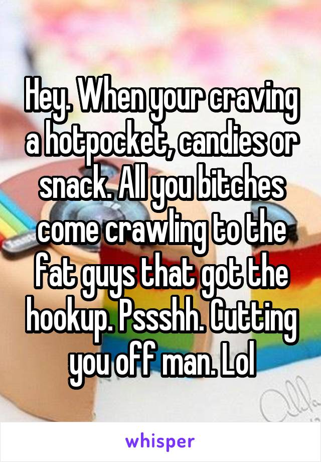 Hey. When your craving a hotpocket, candies or snack. All you bitches come crawling to the fat guys that got the hookup. Pssshh. Cutting you off man. Lol