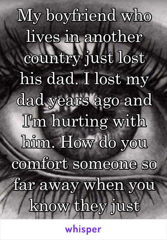 My boyfriend who lives in another country just lost his dad. I lost my dad years ago and I'm hurting with him. How do you comfort someone so far away when you know they just want to be held?