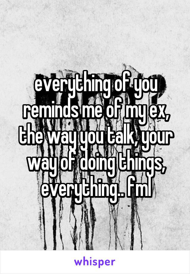 everything of you reminds me of my ex, the way you talk, your way of doing things, everything.. fml