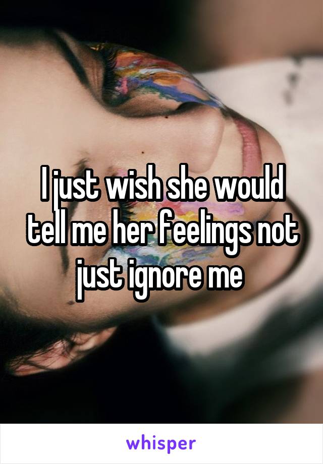 I just wish she would tell me her feelings not just ignore me 