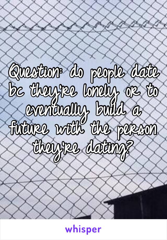 Question: do people date bc they’re lonely or to eventually build a future with the person they’re dating?