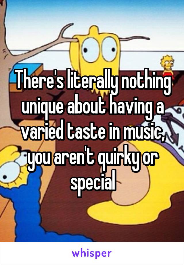 There's literally nothing unique about having a varied taste in music, you aren't quirky or special