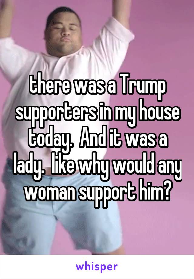 there was a Trump supporters in my house today.  And it was a lady.  like why would any woman support him?