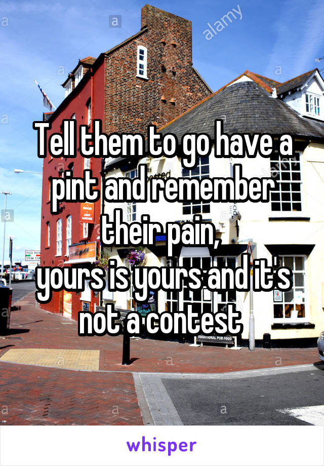 Tell them to go have a pint and remember their pain, 
yours is yours and it's not a contest 