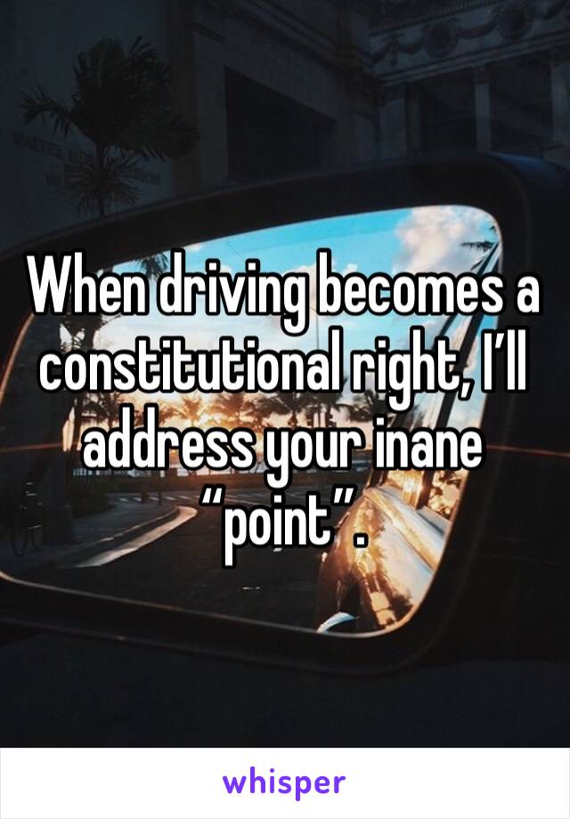 When driving becomes a constitutional right, I’ll address your inane “point”.