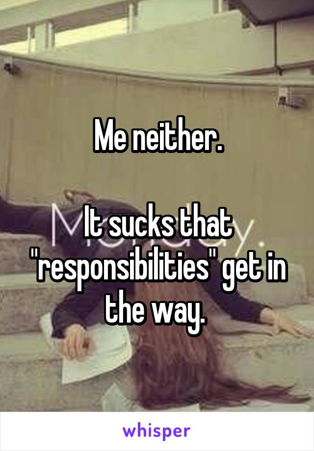 Me neither.

It sucks that "responsibilities" get in the way. 