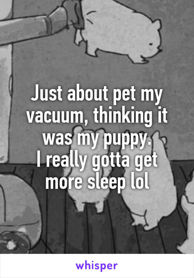 Just about pet my vacuum, thinking it was my puppy.
I really gotta get more sleep lol